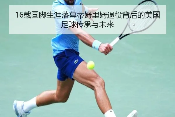 16载国脚生涯落幕蒂姆里姆退役背后的美国足球传承与未来